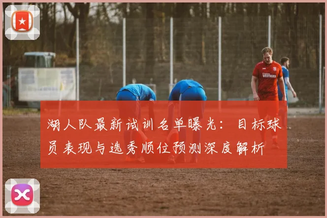 湖人队最新试训名单曝光:目标球员表现与选秀顺位预测深度解析