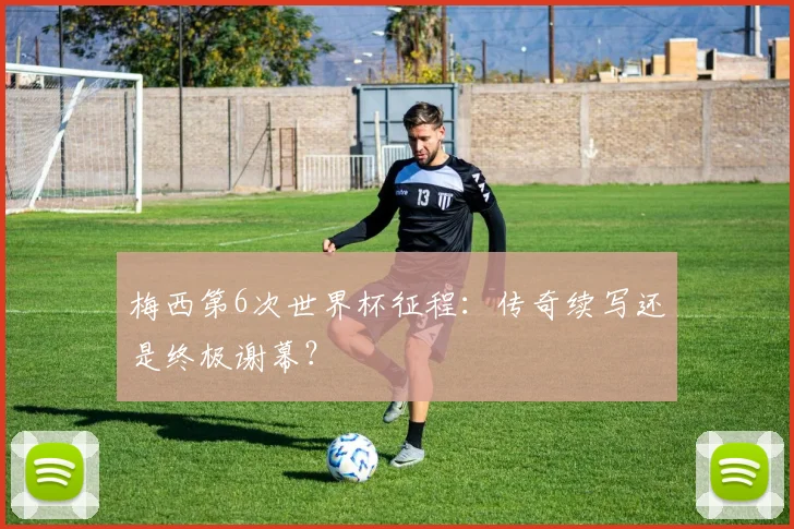 梅西第6次世界杯征程:传奇续写还是终极谢幕?