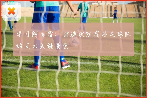 学习阿吉雷：打造攻防有序足球队的五大关键要素