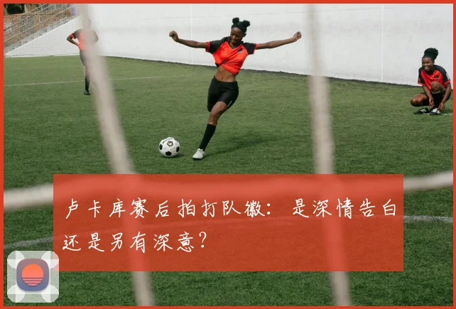卢卡库赛后拍打队徽：是深情告白还是另有深意？