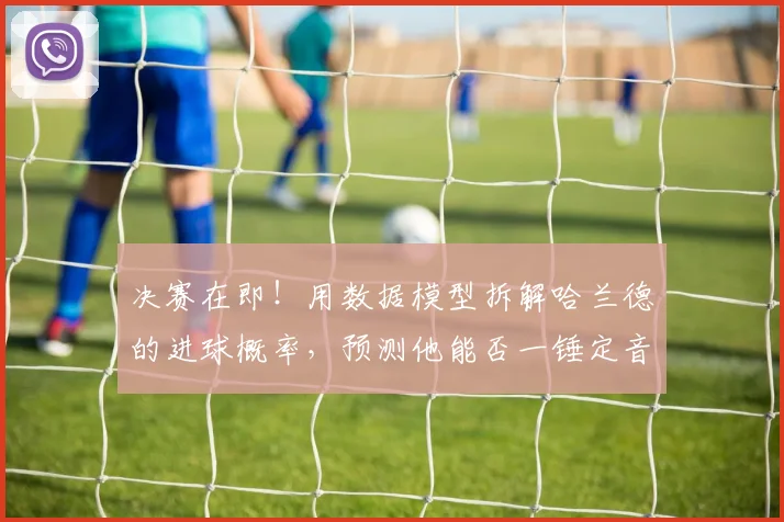 决赛在即!用数据模型拆解哈兰德的进球概率,预测他能否一锤定音
