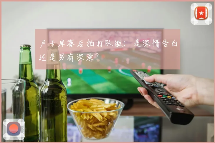 卢卡库赛后拍打队徽：是深情告白还是另有深意？