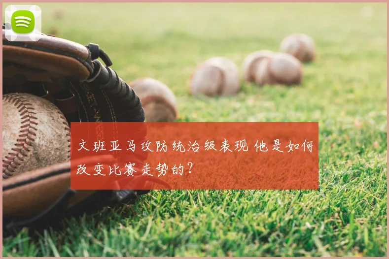 文班亚马攻防统治级表现 他是如何改变比赛走势的?