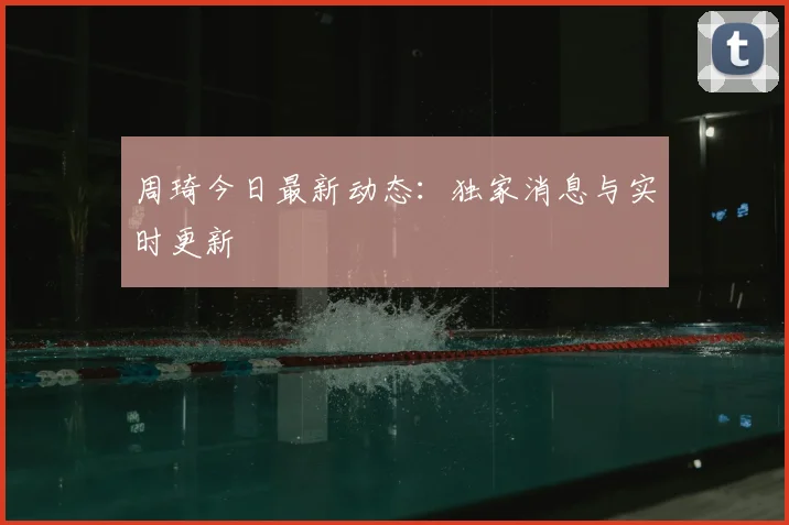 周琦今日最新动态：独家消息与实时更新