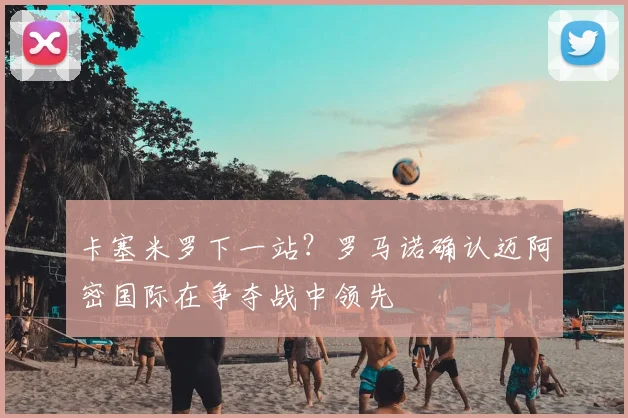 卡塞米罗下一站？罗马诺确认迈阿密国际在争夺战中领先