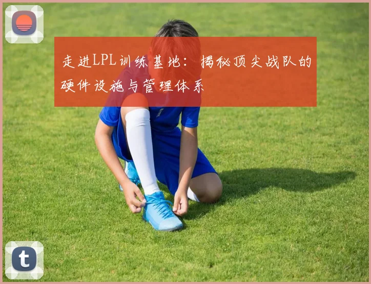 走进LPL训练基地：揭秘顶尖战队的硬件设施与管理体系