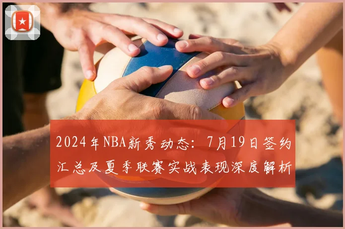 2024年NBA新秀动态:7月19日签约汇总及夏季联赛实战表现深度解析