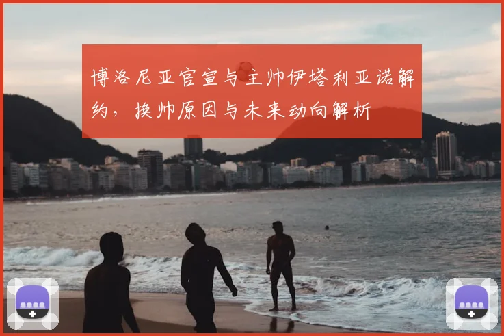 博洛尼亚官宣与主帅伊塔利亚诺解约,换帅原因与未来动向解析