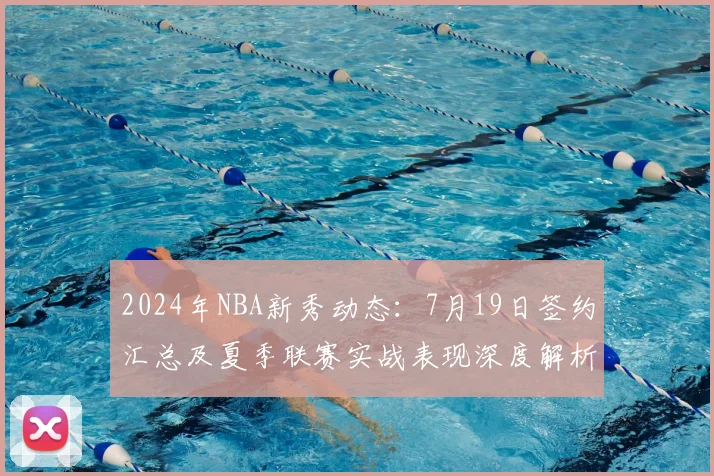 2024年NBA新秀动态：7月19日签约汇总及夏季联赛实战表现深度解析