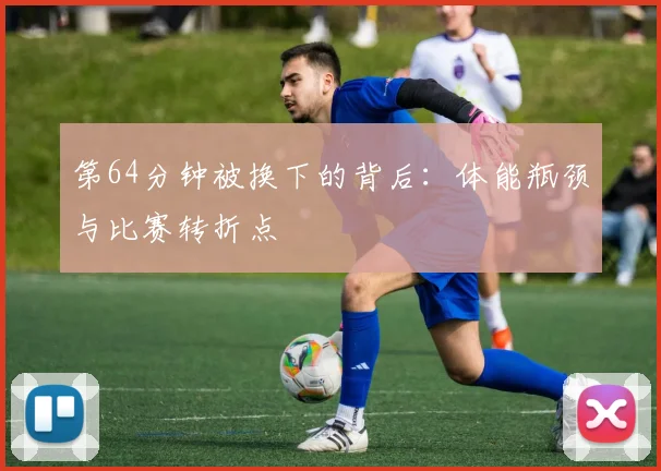 第64分钟被换下的背后：体能瓶颈与比赛转折点