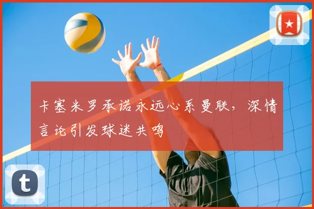 卡塞米罗承诺永远心系曼联,深情言论引发球迷共鸣