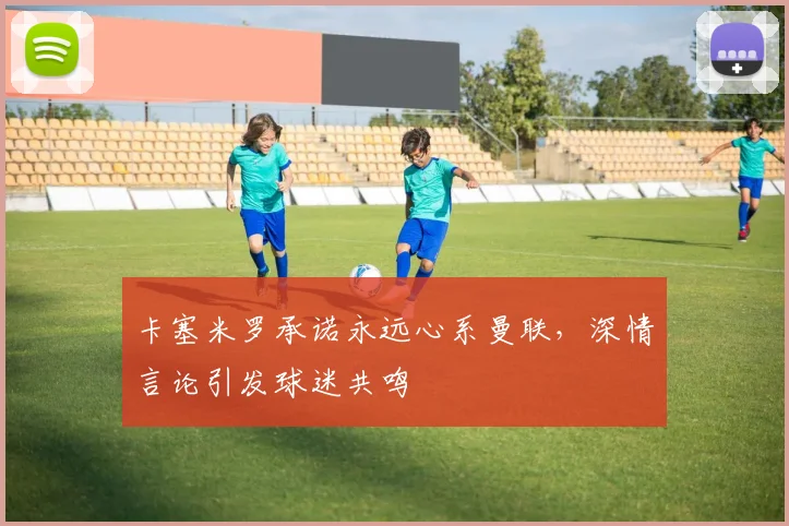 卡塞米罗承诺永远心系曼联，深情言论引发球迷共鸣