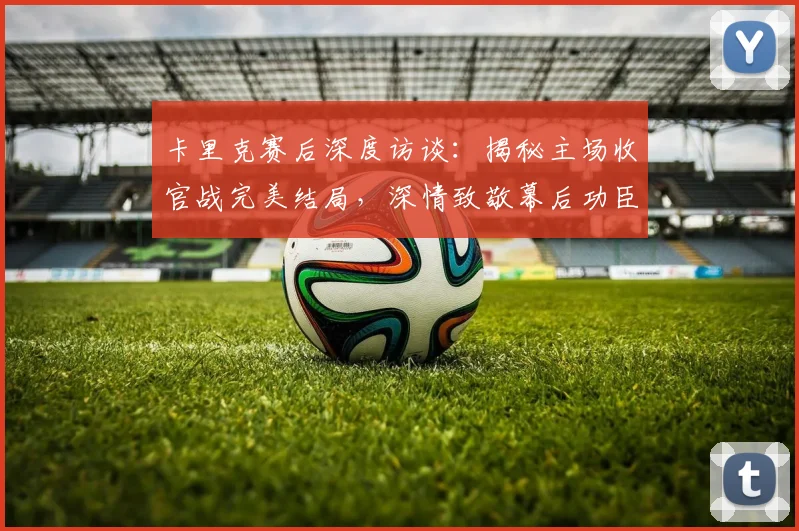 卡里克赛后深度访谈:揭秘主场收官战完美结局,深情致敬幕后功臣