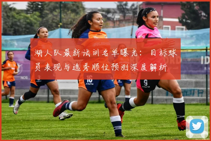 湖人队最新试训名单曝光：目标球员表现与选秀顺位预测深度解析