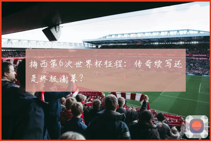 梅西第6次世界杯征程：传奇续写还是终极谢幕？