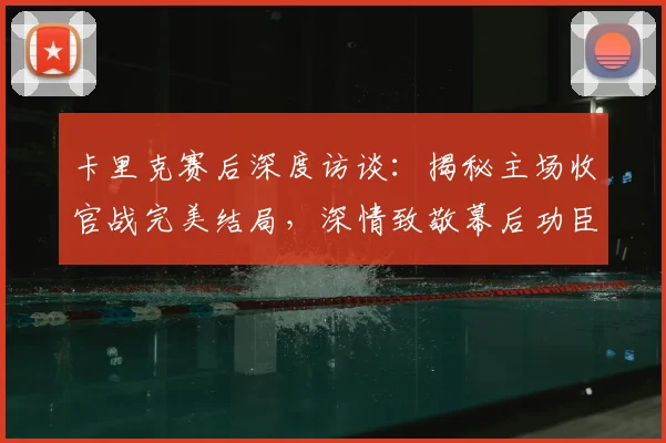 卡里克赛后深度访谈：揭秘主场收官战完美结局，深情致敬幕后功臣
