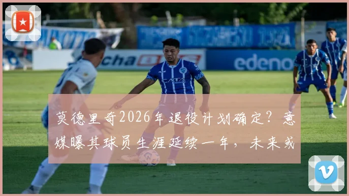 莫德里奇2026年退役计划确定?意媒曝其球员生涯延续一年,未来或加入阿莱格里尤文教练组内幕