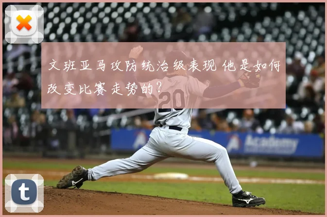 文班亚马攻防统治级表现 他是如何改变比赛走势的？